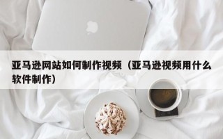 正定亚马逊网站如何制作视频（亚马逊视频用什么软件制作）