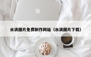 正定水滴图片免费制作网站（水滴图片下载）