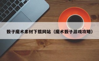 正定骰子魔术素材下载网站（魔术骰子游戏攻略）